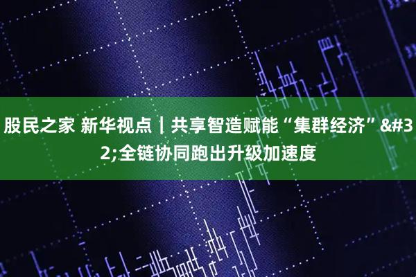 股民之家 新华视点｜共享智造赋能“集群经济” 全链协同跑出升级加速度
