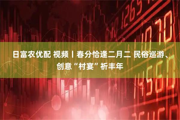 日富农优配 视频丨春分恰逢二月二 民俗巡游、创意“村宴”祈丰年