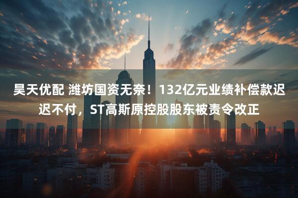 昊天优配 潍坊国资无奈！132亿元业绩补偿款迟迟不付，ST高斯原控股股东被责令改正