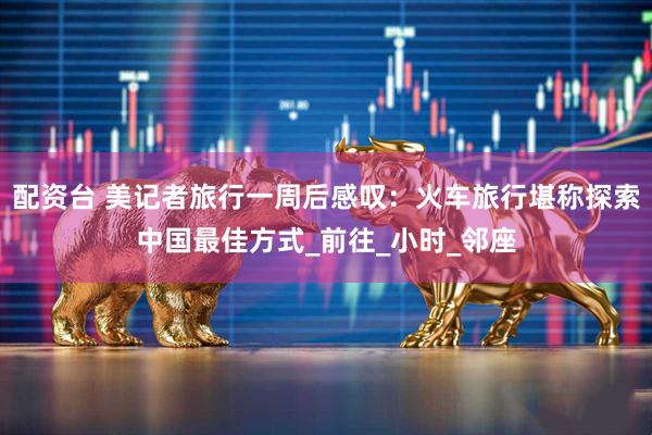 配资台 美记者旅行一周后感叹：火车旅行堪称探索中国最佳方式_前往_小时_邻座