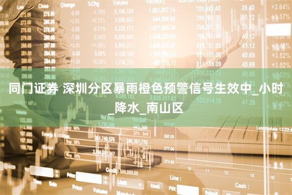 同门证券 深圳分区暴雨橙色预警信号生效中_小时_降水_南山区