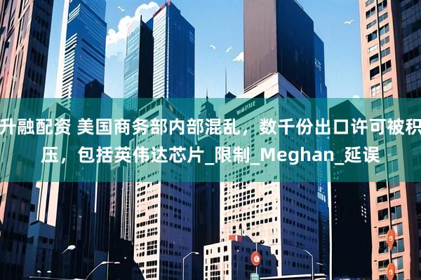 升融配资 美国商务部内部混乱，数千份出口许可被积压，包括英伟达芯片_限制_Meghan_延误