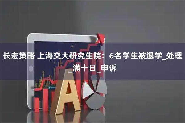 长宏策略 上海交大研究生院：6名学生被退学_处理_满十日_申诉