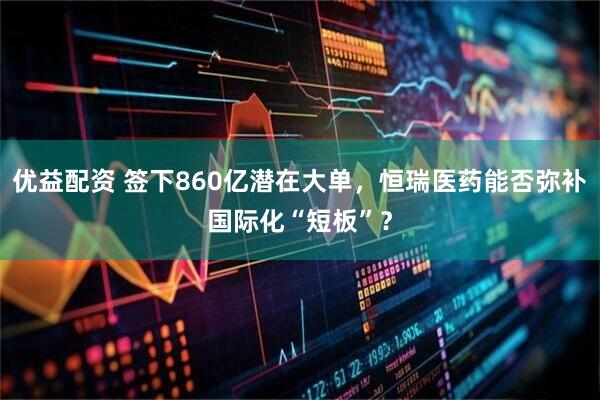 优益配资 签下860亿潜在大单，恒瑞医药能否弥补国际化“短板”？