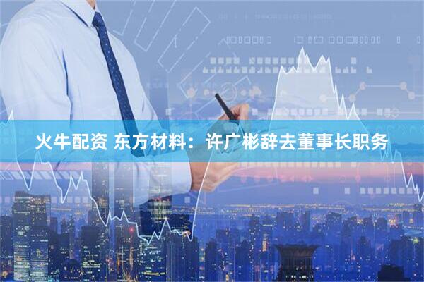 火牛配资 东方材料：许广彬辞去董事长职务