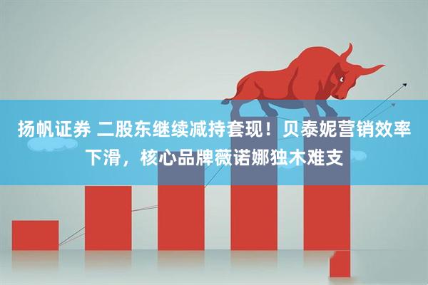 扬帆证券 二股东继续减持套现！贝泰妮营销效率下滑，核心品牌薇诺娜独木难支