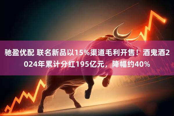 驰盈优配 联名新品以15%渠道毛利开售！酒鬼酒2024年累计分红195亿元，降幅约40%