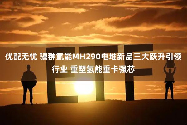 优配无忧 骥翀氢能MH290电堆新品三大跃升引领行业 重塑氢能重卡强芯