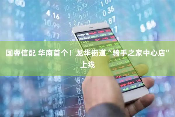 国睿信配 华南首个！龙华街道“骑手之家中心店”上线