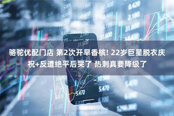 骆驼优配门店 第2次开早香槟! 22岁巨星脱衣庆祝+反遭绝平后哭了 热刺真要降级了