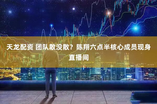 天龙配资 团队散没散？陈翔六点半核心成员现身直播间