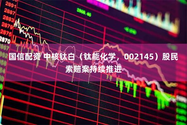 国信配资 中核钛白（钛能化学，002145）股民索赔案持续推进