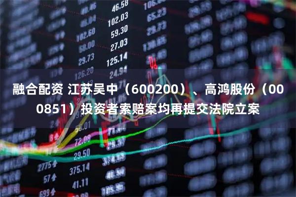 融合配资 江苏吴中（600200）、高鸿股份（000851）投资者索赔案均再提交法院立案