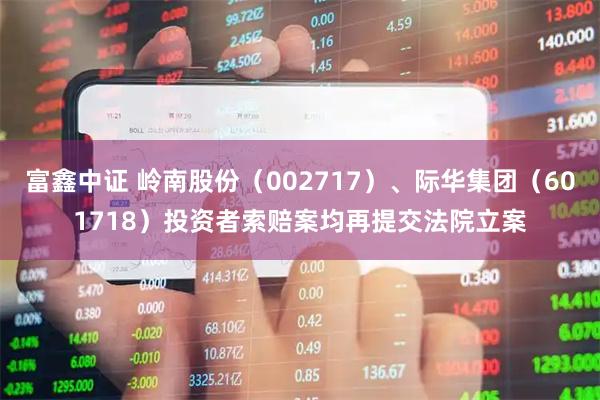 富鑫中证 岭南股份（002717）、际华集团（601718）投资者索赔案均再提交法院立案