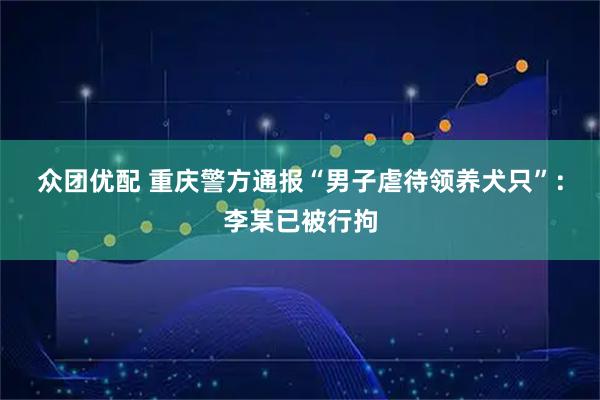 众团优配 重庆警方通报“男子虐待领养犬只”：李某已被行拘