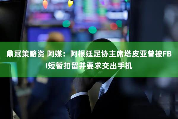 鼎冠策略资 阿媒：阿根廷足协主席塔皮亚曾被FBI短暂扣留并要求交出手机
