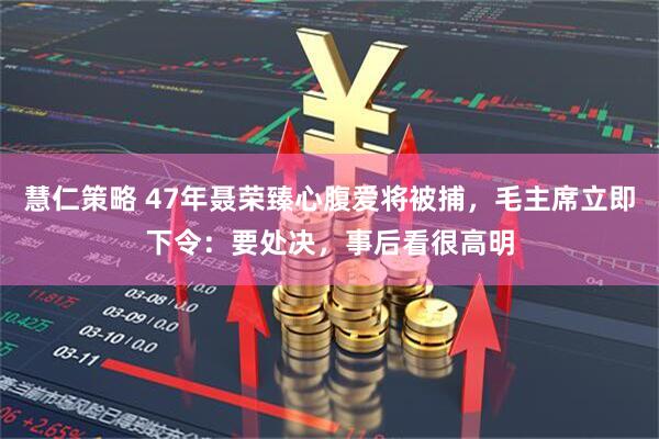 慧仁策略 47年聂荣臻心腹爱将被捕，毛主席立即下令：要处决，事后看很高明